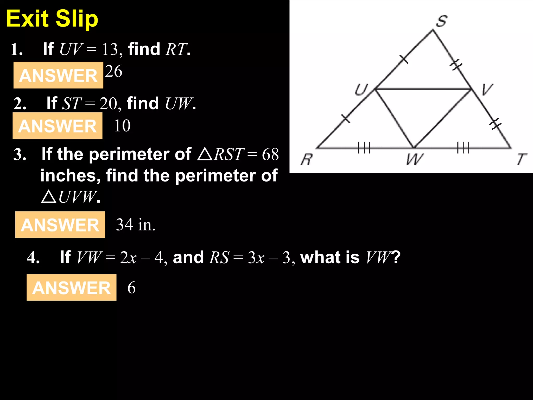Exit Slip
5.1
If UV = 13, find RT.
ANSWER 26

1.

2. If ST = 20, find UW.
ANSWER 10
3. If the perimeter of RST = 68
inches, find the perimeter of
UVW.
ANSWER 34 in.
4.

If VW = 2x – 4, and RS = 3x – 3, what is VW?

ANSWER 6

 