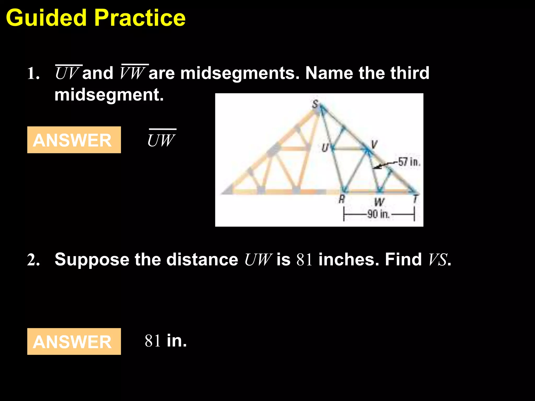Guided Practice
5.1
1. UV and VW are midsegments. Name the third
midsegment.
ANSWER

UW

2. Suppose the distance UW is 81 inches. Find VS.

ANSWER

81 in.

 