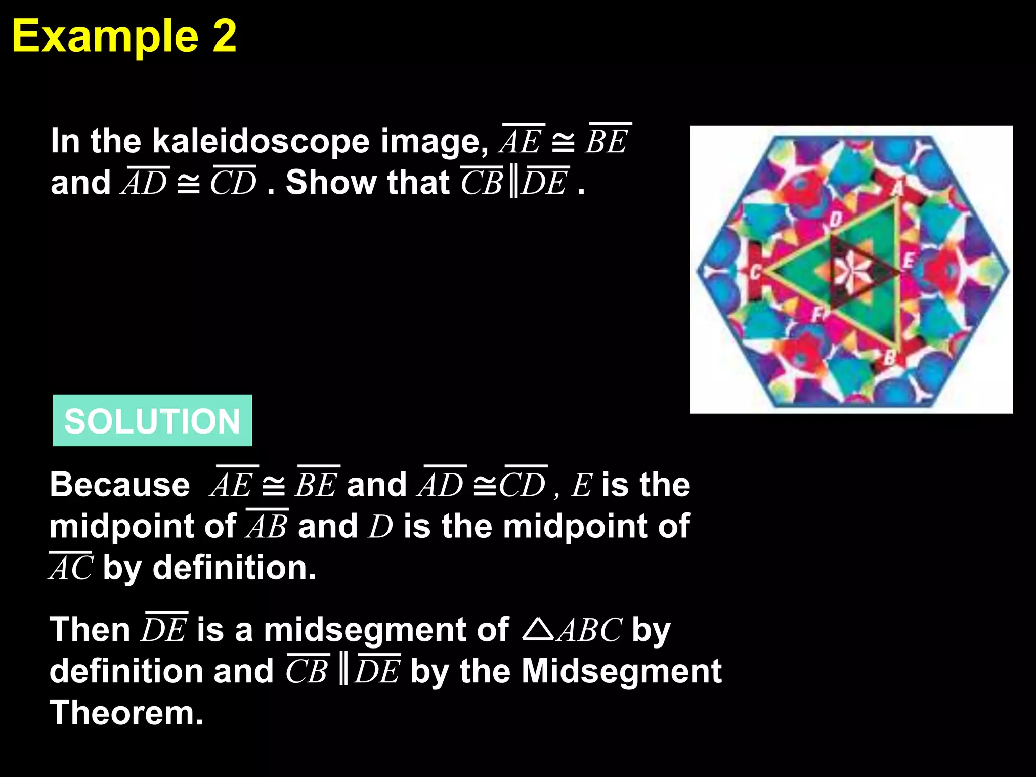 Example 2
5.1
In the kaleidoscope image, AE ≅ BE
and AD ≅ CD . Show that CB DE .

SOLUTION

Because AE ≅ BE and AD ≅CD , E is the
midpoint of AB and D is the midpoint of
AC by definition.
Then DE is a midsegment of ABC by
definition and CB DE by the Midsegment
Theorem.

 