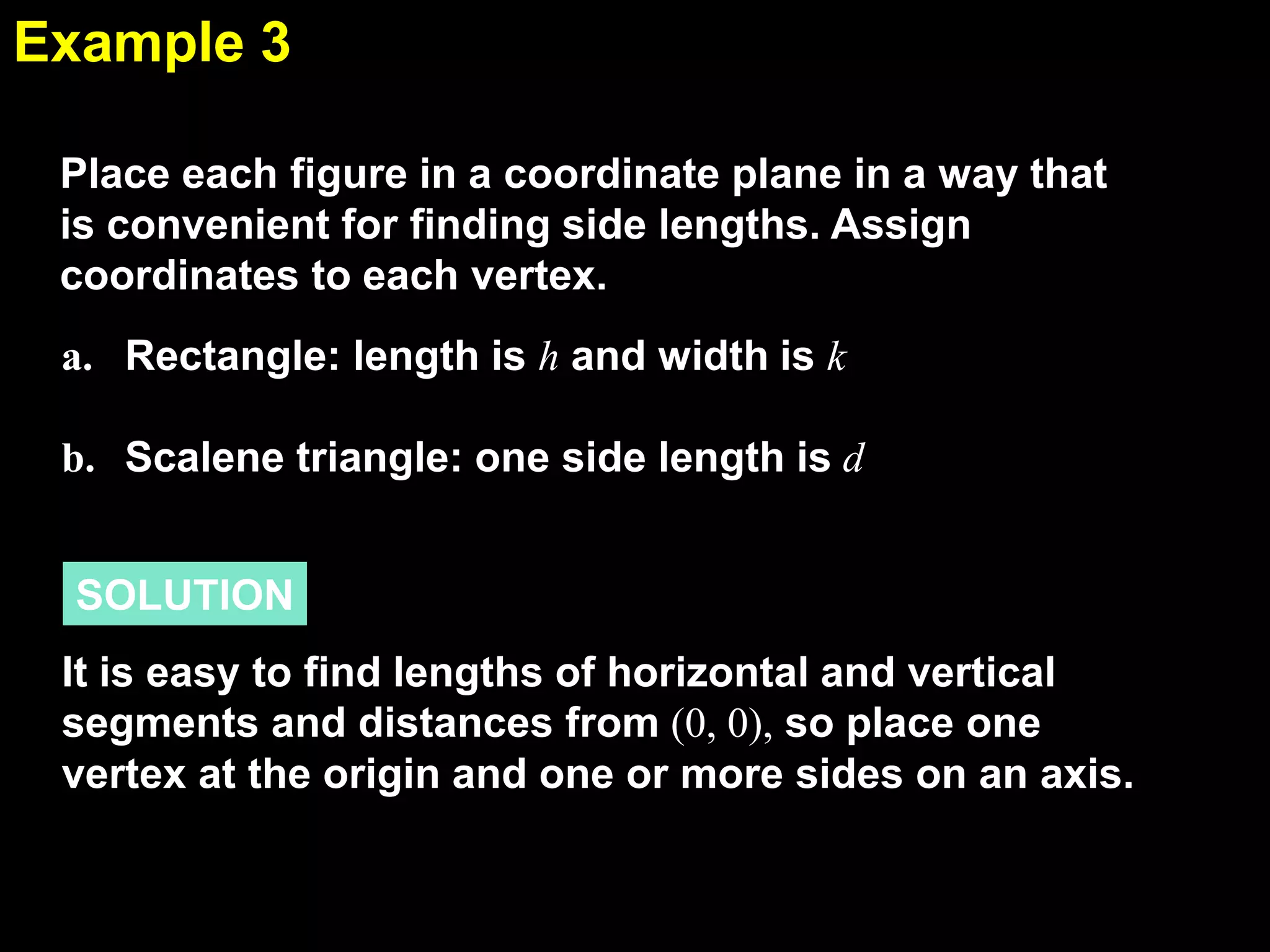 Example 3
5.1
Place each figure in a coordinate plane in a way that
is convenient for finding side lengths. Assign
coordinates to each vertex.
a. Rectangle: length is h and width is k
b. Scalene triangle: one side length is d
SOLUTION
It is easy to find lengths of horizontal and vertical
segments and distances from (0, 0), so place one
vertex at the origin and one or more sides on an axis.

 