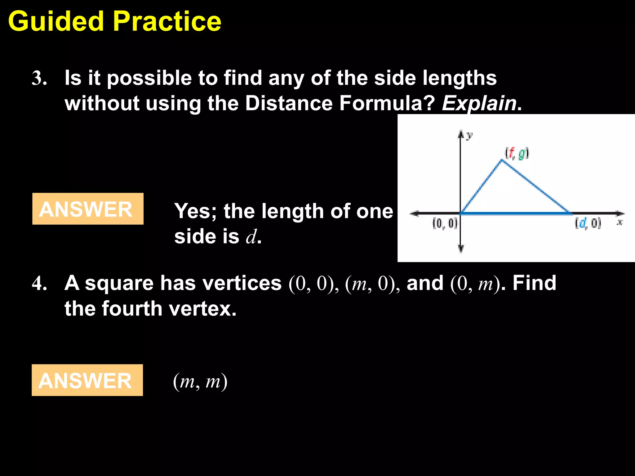 Guided Practice
5.1
3. Is it possible to find any of the side lengths
without using the Distance Formula? Explain.

ANSWER

Yes; the length of one
side is d.

4. A square has vertices (0, 0), (m, 0), and (0, m). Find
the fourth vertex.

ANSWER

(m, m)

 