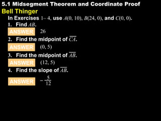 5.1 Midsegment Theorem and Coordinate Proof

5.1

Bell Thinger
In Exercises 1– 4, use A(0, 10), B(24, 0), and C(0, 0).
1. Find AB.
ANSWER 26
2. Find the midpoint of CA.
ANSWER (0, 5)
3. Find the midpoint of AB.
ANSWER (12, 5)
4. Find the slope of AB.
– 5
ANSWER
12

 