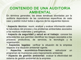 CONTENIDO DE UNA AUDITORIA
AMBIENTAL

En términos generales, las áreas temáticas abordadas por la
auditoria dependerán de las condiciones especificas de cada
caso y podrán incluir todos o algunos de los siguientes tópicos:
• Aspecto técnico: reunir, analizar y evaluar información sobre
la naturaleza del proceso y los problemas ambientales asociados
a los residuos materiales y energéticos.
• Aspecto de seguridad y salud en el trabajo: conocer los
antecedentes que permitan identificar los riesgos asociados a los
procesos productivos, de servicios, la tecnología y la
organización.
• Aspectos legales: verificar la situación de la empresa
respecto a la situación ambiental vigente.
• Aspectos
económico-financieros:
estructurar un
programan de inversiones para mejoramiento ambiental.
• Aspecto de gestión ambiental: evaluar la efectividad del
sistema de gestión ambiental de la empresa.

 