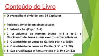 Conteúdo do Livro


O evangelho é dividido em: 24 Capítulos



Podemos dividi-lo em cinco sessões



1. Introdução –(Cap.1:1-4)



2. O Advento do Homem Divino (1:5 a 4:13) o
Nascimento de Jesus e seus eventos extraordinários



3. O Ministério de Jesus na Galiléia (4:14 a 9:50)



4. O Ministério de Jesus na Peréia (9:51 a 19:28)



5. Sua crucificação e Ressurreição (19:29 a 24:53)

 