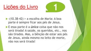 Lições do Livro

1

 -(10.38-42)

> a escolha de Maria: A boa
parte é sempre ficar aos pés de Jesus.

E

essa parte é a única coisa que não nos
será tirada! A saúde, os queridos, etc., nos
são tirados. Mas, a bênção de estar aos pés
de Jesus, ainda mesmo no leito de morte,
não nos será tirada!

 