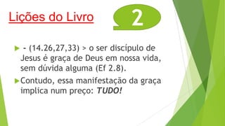 Lições do Livro

2

- (14.26,27,33) > o ser discípulo de
Jesus é graça de Deus em nossa vida,
sem dúvida alguma (Ef 2.8).
 Contudo, essa manifestação da graça
implica num preço: TUDO!


 