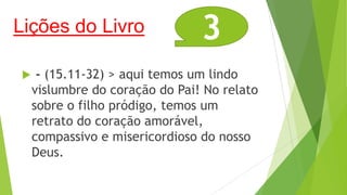 Lições do Livro


3

- (15.11-32) > aqui temos um lindo
vislumbre do coração do Pai! No relato
sobre o filho pródigo, temos um
retrato do coração amorável,
compassivo e misericordioso do nosso
Deus.

 