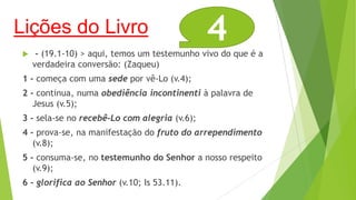 Lições do Livro


4

- (19.1-10) > aqui, temos um testemunho vivo do que é a
verdadeira conversão: (Zaqueu)

1 - começa com uma sede por vê-Lo (v.4);
2 - continua, numa obediência incontinenti à palavra de
Jesus (v.5);
3 - sela-se no recebê-Lo com alegria (v.6);
4 - prova-se, na manifestação do fruto do arrependimento
(v.8);
5 - consuma-se, no testemunho do Senhor a nosso respeito
(v.9);
6 - glorifica ao Senhor (v.10; Is 53.11).

 