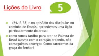 Lições do Livro


5

- (24.13-35) > no episódio dos discípulos no
caminho de Emaús, aprendemos uma lição
particularmente dolorosa:

 como

somos tardios para crer na Palavra de
Deus! Mesmo com o coração ardendo, não
conseguimos enxergar. Como carecemos da
graça do Senhor!

 