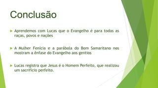 Conclusão


Aprendemos com Lucas que o Evangelho é para todas as
raças, povos e nações



A Mulher Fenícia e a parábola do Bom Samaritano nos
mostram a ênfase do Evangelho aos gentios



Lucas registra que Jesus é o Homem Perfeito, que realizou
um sacrifício perfeito.

 
