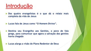 Introdução


Dos quatro evangelistas é o que dá o relato mais
completo da vida de Jesus



Lucas fala de Jesus como “O Homem Divino”.



Destina seu Evangelho aos Gentios, o povo de fala
grega, para comunicar que agora a salvação dos gentios
havia chegado



Lucas alarga a visão do Plano Redentor de Deus

 