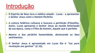 Introdução


O Espírito de Deus leva o médico amado - Lucas - a apresentar
o Senhor Jesus como o Homem Perfeito.



A cultura helênica cultuava e buscava a perfeição (Filosofia).
Assim, Lucas apresenta o Senhor Jesus ao mundo helenizado
da sua época, como o Filho do homem, Aquele que é perfeito



Mostra a Sua perfeita humanidade, destacando os Seus
sentimentos.



O Senhor Jesus é apresentado em Lucas Ele é “luz para
revelação aos gentios” (2.32).

 