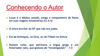 Conhecendo o Autor


Lucas é o Médico amado, amigo e companheiro de Paulo
em suas viagens missionárias (Cl.4.4)



O único escritor do NT que não era judeu



Era de Antioquia, na Síria, ou de Filipos na Grécia



Homem culto, que dominava a língua grega e um
historiador nato, que gostava de “Investigações” - 1:3

 