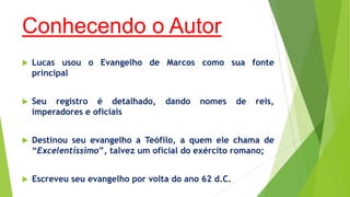 Conhecendo o Autor


Lucas usou o Evangelho de Marcos como sua fonte
principal



Seu registro é detalhado,
imperadores e oficiais



Destinou seu evangelho a Teófilo, a quem ele chama de
“Excelentíssimo”, talvez um oficial do exército romano;



Escreveu seu evangelho por volta do ano 62 d.C.

dando

nomes

de

reis,

 
