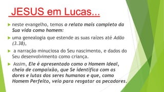 JESUS em Lucas...


neste evangelho, temos o relato mais completo da
Sua vida como homem:



uma genealogia que estende as suas raízes até Adão
(3.38),



a narração minuciosa do Seu nascimento, e dados do
Seu desenvolvimento como criança.



Assim, Ele é apresentado como o Homem Ideal,
cheio de compaixão, que Se identifica com as
dores e lutas dos seres humanos e que, como
Homem Perfeito, veio para resgatar os pecadores.

 