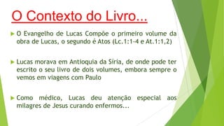 O Contexto do Livro...


O Evangelho de Lucas Compõe o primeiro volume da
obra de Lucas, o segundo é Atos (Lc.1:1-4 e At.1:1,2)



Lucas morava em Antioquia da Síria, de onde pode ter
escrito o seu livro de dois volumes, embora sempre o
vemos em viagens com Paulo



Como médico, Lucas deu atenção especial aos
milagres de Jesus curando enfermos...

 