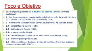 Foco e Objetivo


este evangelho apresenta-nos a doutrina do Espírito Santo de um modo
destacado!



1 - fala de pessoas cheias e capacitadas pelo Espírito: João Batista (1.15); Maria
(1.35); Isabel (1.41); Zacarias (1.67); Simeão (2.25,26).



2 - mostra como a vida terrena do Senhor Jesus foi vivida no Espírito. Ele foi:



2.1 - concebido pelo Espírito (1.35);



2.2 - batizado pelo Espírito (3.22);



2.3 - provado pelo Espírito (4.1);



2.4 - capacitado pelo Espírito para o exercício do ministério (4.14,18);



2.5 - animado pelo Espírito (10.21);



2.6 - e Ele prometeu aos discípulos a vinda do Espírito, a fim de que pudessem
testemunhar com poder (24.49).

 