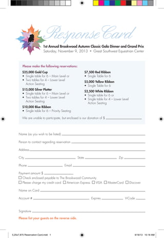 ResponseCard
1st Annual Brookwood Autumn Classic Gala Dinner and Grand Prix
Saturday, November 9, 2013 • Great Southwest Equestrian Center
We are unable to participate, but enclosed is our donation of $
Please make the following reservations:
Name (as you wish to be listed)
Person to contact regarding reservation
Address
City State Zip
Phone Email
Payment amount $
Check enclosed payable to The Brookwood Community
Please charge my credit card American Express VISA MasterCard Discover
Name on Card
Account # Expires V-Code
Signature
Please list your guests on the reverse side.
$25,000 Gold Cup
•	 Single table for 6 – Main Level or
•	 Two tables for 4 – Lower Level
Action Seating
$15,000 Silver Platter
•	 Single table for 6 – Main Level or
•	 Two tables for 4 – Lower Level
Action Seating
$10,000 Blue Ribbon
•	 Single table for 6 – Priority Seating
$7,500 Red Ribbon
•	 Single Table for 6
$5,000 Yellow Ribbon
•	 Single Table for 6
$2,500 White Ribbon
•	 Single table for 6 or
•	 Single table for 4 – Lower Level
Action Seating
5.25x7.875 Reservation Card.indd 1 9/18/13 10:18 AM
 