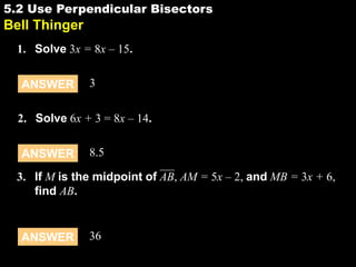 5.2 Use Perpendicular Bisectors

5.2

Bell Thinger
1. Solve 3x = 8x – 15.
ANSWER

3

2. Solve 6x + 3 = 8x – 14.

ANSWER

8.5

3. If M is the midpoint of AB, AM = 5x – 2, and MB = 3x + 6,
find AB.

ANSWER

36

 