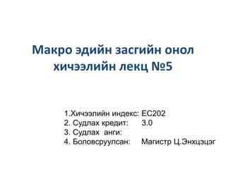 Макро эдийн засгийн онол
хичээлийн лекц №5

1.Хичээлийн индекс: EC202
2. Судлах кредит:
3.0
3. Судлах анги:
4. Боловсруулсан: Магистр Ц.Энхцэцэг

 