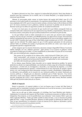 Plan Ceibal (IEEM 09-007)

Su objetivo personal era muy claro: asegurar la continuidad del proyecto. Hacía falta blindar al
proyecto para que continuara con su misión, aún si el mismo Brechner y su equipo directivo no
estuvieran más al frente.
Además, le preocupaba poder retener al núcleo técnico del equipo del Ceibal, unas 25 a 30
personas, en las cuales residía el conocimiento y la experiencia desarrollados en estos años. Algunos
eran empleados del LATU, pero la mayoría tenían contrato a término hasta el 28 de febrero de 2010
(el 1º de marzo asumiría el nuevo gobierno). Además de prevenir la pérdida real de know-how,
Brechner sentía que les debía esa seguridad a cambio de su lealtad incondicional.
Y como si no fuera poco, era consciente de que mucho de lo que habían conseguido hasta ese
momento había sido consecuencia de una organización muy flexible y emprendedora. Aborrecía a la
burocracia estatal y tenía pánico de que la institucionalización lo convirtiera en parte de ella.
La red que habían creado se había constituido en un activo más que atractivo para cualquier
empresa. Era una red que conectaba a casi 400,000 personas. En algún futuro cercano, sería necesario
definir la propiedad de estos activos. Por ahora, la propiedad de los activos (servidores, equipos, etc.)
era del LATU. Se podría decir que el Plan Ceibal había estado incubado por el LATU. ¿Pero podría
seguir con esa relación? No estaba seguro de que el LATU quisiera apropiarse de este proyecto;
además había un problema de escalas: el presupuesto del Ceibal era varias veces mayor que el
presupuesto operativo original del LATU.
¿Cómo asegurar que los recursos financieros estuvieran siempre disponibles? Hasta el momento
habían trabajado con una “billetera generosa”. ¿Qué pasaría si en el futuro el gobierno central
recortaba los fondos para el Ceibal, o si éstos simplemente se demoraban? El rector de la Universidad
ORT, una universidad privada, compartía ese miedo:
Hay puntos de luz surgidos en los últimos años, como el proyecto Ceibal, pero ¿van a
tener continuidad?, ¿sus recursos no serán secuestrados por grupos que tienen más
poder que los alumnos de [la Educación] Primaria? ¿Su legitimidad no será cuestionada
por haber sido lanzados por gobiernos anteriores?25
En los últimos meses Brechner había discutido con su equipo alternativas posibles. Su opción
preferida era dividir las responsabilidades: una fundación se haría cargo de la dirección estratégica
del proyecto – el think-tank, la investigación y desarrollo, y la evaluación de impactos, y el LATU
mantendría la implementación operativa –mantenimiento de la red, renovación de equipos, soporte
técnico, etc.; esta configuración tenía interesantes ventajas en cuanto a flexibilidad e independencia.
La alternativa más probable era la creación de una institución pública no estatal, financiada por
recursos públicos, y dirigida por un directorio nombrado por el Poder Ejecutivo. Una tercera
alternativa, mucho más radical y difícil de vender, era transferir el mandato a un emprendimiento
privado, propiedad del LATU u otros organismos del Estado. De todas formas, Brechner también
sabía que esta decisión estaba fuera de su alcance<

Medir el impacto
Desde la oposición y la opinión pública se veía con buenos ojos el avance del Plan hasta el
momento, pero se comenzaba a reclamar mayor eficiencia en el uso de los recursos, y una evaluación
del impacto de la inversión global realizada.
Hacía casi un año que se había contratado a la socióloga Ana Laura Martínez para diseñar e
implementar la evaluación del impacto del Plan Ceibal. Las primeras reuniones no habían sido muy
halagüeñas. Para empezar, ya no era posible hacer una evaluación “como manda el libro”; para eso,
había explicado Martínez, “había que haber medido la línea de base, o sea la situación de partida
antes del Plan”. Luego, recordaba Brechner, Martínez le había pedido la definición de objetivos del
Plan, ya que naturalmente, la evaluación se haría en función de los objetivos declarados a priori.
Martínez tenía muy presente esa primera reunión:
25

Discurso de graduación. Universidad ORT, Jorge Grumberg, 2009.

15

 