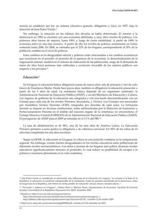 Plan Ceibal (IEEM 09-007)

mundo en establecer por ley un sistema educativo gratuito, obligatorio y laico, en 1877, bajo la
dirección de José Pedro Varela.31
Sin embargo, la situación en las últimas dos décadas se había deteriorado. El retorno a la
democracia en 1985 se encontró con una economía debilitada, y muy altos niveles de pobreza. Los
primeros años fueron de mejoría, hasta 1993, y luego de cierta estabilidad. A partir de 1999, la
economía entra en una fase recesiva. A partir de allí, los niveles de pobreza aumentaron en forma
sostenida hasta 2006. En 2004, se estimaba que el 22% de los hogares, correspondiente al 30% de la
población, estaban en el nivel de pobreza.
Estos cambios en la desigualdad salarial y pobreza están relacionados a los cambios económicos
que ocurrieron en el período: el aumento de la apertura de la economía, la descentralización de la
negociación salarial, cambios en el sistema de indexación de las jubilaciones, sesgo de la demanda de
mano de obra hacia personas más calificadas y evolución favorable de los salarios públicos con
respecto a los privados.32

Educación33
En Uruguay la educación básica obligatoria consta de nueve años: seis de primaria y tres de ciclo
básico de Enseñanza Media. Desde hace pocos años, también es obligatoria la educación preescolar a
partir de los 5 años de edad. La enseñanza básica depende de un organismo autónomo, la
Administración Nacional de Educación Pública (ANEP), y no del Ministerio de Educación y Cultura.
Los órganos de gobierno de la educación son colegiados y con una fuerte descentralización, con un
Consejo para cada una de los niveles: Primaria, Secundaria, y Técnica. Los Consejos son asesorados
por Asambleas Técnico Docentes (ATD), integradas por docentes de cada rama. La formación
docente se imparte en diversas instituciones, todas administradas por la Dirección de Formación y
Perfeccionamiento Docente en el ámbito del máximo órgano de la enseñanza no universitaria: el
Consejo Directivo Central (CODICEN) de la Administración Nacional de Educación Pública (ANEP).
El presupuesto de ANEP para el 2009 se estimaba en el 3.1% del PBI. 34
La tasa de alfabetización es de 98%, una de las más altas de América Latina. La Educación
Primaria (primero a sexto grado) es obligatoria y de cobertura universal. Un 92% de los niños de 14
años han completado los seis años escolares.
Según la OCDE, la educación en Uruguay lo coloca en una posición ventajosa en la comparación
regional. Sin embargo, existen fuertes desigualdades en los niveles educativos entre poblaciones de
diferentes niveles socioeconómicos. Los niños y jóvenes de los hogares más pobres alcanzan niveles
educativos significativamente menores al promedio, lo cual reduce su posibilidad de escapar a la
pobreza e insertarse plenamente en la vida ciudadana.

José Pedro Varela es considerado el reformador más influyente de la educación en Uruguay: “La escuela es la base de la
República; la educación, la condición indispensable de la ciudadanía. Todas las grandes necesidades de la democracia, todas
las exigencias de la República, sólo tienen un medio posible de realización: educar; educar; siempre educar...".
31

“Privación y pobreza en Uruguay”, Tatiana Rossi y M{ximo Rossi, Departamento de Economía, Facultad de Ciencias
Sociales, Universidad de la República, Documento No. 06/02, diciembre 2002.
32

33

Basado en: http://www.rau.edu.uy/uruguay/cultura/,
http://internacional.universia.net/latinoamerica/sistemasuniversitarios/uruguay/, y
http://idbdocs.iadb.org/wsdocs/getdocument.aspx?docnum=627147, visitados 12 de octubre 2009.

34

http://www.anep.edu.uy/documentos/dspp090908.pdf, visitada el 15 de setiembre de 2009.

18

 