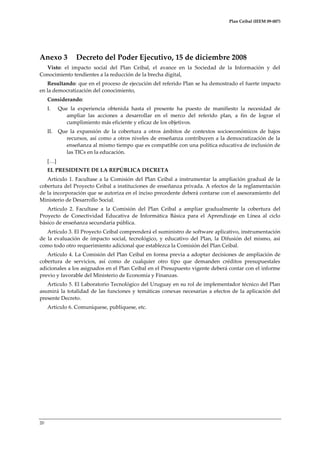 Plan Ceibal (IEEM 09-007)

Anexo 3

Decreto del Poder Ejecutivo, 15 de diciembre 2008

Visto: el impacto social del Plan Ceibal, el avance en la Sociedad de la Información y del
Conocimiento tendientes a la reducción de la brecha digital,
Resultando: que en el proceso de ejecución del referido Plan se ha demostrado el fuerte impacto
en la democratización del conocimiento,
Considerando:
I.

Que la experiencia obtenida hasta el presente ha puesto de manifiesto la necesidad de
ampliar las acciones a desarrollar en el merco del referido plan, a fin de lograr el
cumplimiento más eficiente y eficaz de los objetivos.

II.

Que la expansión de la cobertura a otros ámbitos de contextos socioeconómicos de bajos
recursos, así como a otros niveles de enseñanza contribuyen a la democratización de la
enseñanza al mismo tiempo que es compatible con una política educativa de inclusión de
las TICs en la educación.

[<]
EL PRESIDENTE DE LA REPÚBLICA DECRETA
Artículo 1. Facultase a la Comisión del Plan Ceibal a instrumentar la ampliación gradual de la
cobertura del Proyecto Ceibal a instituciones de enseñanza privada. A efectos de la reglamentación
de la incorporación que se autoriza en el inciso precedente deberá contarse con el asesoramiento del
Ministerio de Desarrollo Social.
Artículo 2. Facultase a la Comisión del Plan Ceibal a ampliar gradualmente la cobertura del
Proyecto de Conectividad Educativa de Informática Básica para el Aprendizaje en Línea al ciclo
básico de enseñanza secundaria pública.
Artículo 3. El Proyecto Ceibal comprenderá el suministro de software aplicativo, instrumentación
de la evaluación de impacto social, tecnológico, y educativo del Plan, la Difusión del mismo, así
como todo otro requerimiento adicional que establezca la Comisión del Plan Ceibal.
Artículo 4. La Comisión del Plan Ceibal en forma previa a adoptar decisiones de ampliación de
cobertura de servicios, así como de cualquier otro tipo que demanden créditos presupuestales
adicionales a los asignados en el Plan Ceibal en el Presupuesto vigente deberá contar con el informe
previo y favorable del Ministerio de Economía y Finanzas.
Articulo 5. El Laboratorio Tecnológico del Uruguay en su rol de implementador técnico del Plan
asumirá la totalidad de las funciones y temáticas conexas necesarias a efectos de la aplicación del
presente Decreto.
Artículo 6. Comuníquese, publíquese, etc.

20

 