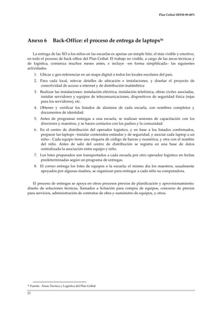 Plan Ceibal (IEEM 09-007)

Anexo 6

Back-Office: el proceso de entrega de laptops36

La entrega de las XO a los niños en las escuelas es apenas un simple hito, el más visible y emotivo,
en todo el proceso de back-office del Plan Ceibal. El trabajo no visible, a cargo de las áreas técnicas y
de logística, comienza muchos meses antes, e incluye –en forma simplificada– las siguientes
actividades.
1. Ubicar y geo-referenciar en un mapa digital a todos los locales escolares del país.
2. Para cada local, relevar detalles de ubicación e instalaciones, y diseñar el proyecto de
conectividad de acceso a internet y de distribución inalámbrica
3. Realizar las instalaciones: instalación eléctrica, instalación telefónica, obras civiles asociadas,
instalar servidores y equipos de telecomunicaciones, dispositivos de seguridad física (rejas
para los servidores), etc.
4. Obtener y verificar los listados de alumnos de cada escuela, con nombres completos y
documentos de identidad.
5. Antes de programar entregas a una escuela, se realizan sesiones de capacitación con los
directores y maestros, y se hacen contactos con los padres y la comunidad.
6. En el centro de distribución del operador logístico, y en base a los listados confirmados,
preparar las laptops –instalar contenidos estándar y de seguridad, y asociar cada laptop a un
niño–. Cada equipo tiene una etiqueta de código de barras y numérica, y otra con el nombre
del niño. Antes de salir del centro de distribución se registra en una base de datos
centralizada la asociación entre equipo y niño.
7. Los lotes preparados son transportados a cada escuela por otro operador logístico en fechas
predeterminadas según un programa de entregas.
8. El correo entrega los lotes de equipos a la escuela; el mismo día los maestros, usualmente
apoyados por algunas madres, se organizan para entregar a cada niño su computadora.
El proceso de entregas se apoya en otros procesos previos de planificación y aprovisionamiento:
diseño de soluciones técnicas, llamados a licitación para compra de equipos, concurso de precios
para servicios, administración de contratos de obra y suministro de equipos, y otros.

36

Fuente: Áreas Técnica y Logística del Plan Ceibal

23

 