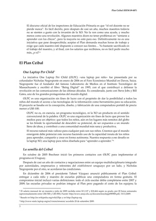 Plan Ceibal (IEEM 09-007)

El discurso oficial de los inspectores de Educación Primaria es que “el rol docente no se
pierde nunca”. Es fácil decirlo, pero después de casi un año, muchos maestros todavía
no se sienten a gusto con la invasión de la XO. No la ven como una ayuda, y mucho
menos como una revolución. Algunos maestros dicen no tener problemas en “sentarse a
aprender con los chicos”, pero la mayoría no est{ para eso. Definitivamente no es una
iniciativa que pase desapercibida; aceptar el Plan demanda muchas horas de trabajo y
exige que cada maestro esté dispuesto a conocer sus límites< Ya bastante sacrificado es
el trabajo del maestro, y al final, con los salarios que recibimos, no es fácil pedir mucho
más, ¿o sí? 6

El Plan Ceibal
One Laptop Per Child7
La iniciativa One Laptop Per Child (OLPC) –una laptop por niño– fue presentada por su
cofundador Nicholas Negroponte en enero de 2006 en el Foro Económico Mundial en Davos, Suiza.
Negroponte fue el fundador del famoso Laboratorio de Medios en el Instituto Tecnológico de
Massachussets y escribió el libro “Being Digital” en 1995, con el que contribuyó a delinear la
revolución en las comunicaciones de las últimas décadas. Es considerado, junto con Steve Jobs y Bill
Gates, uno de los grandes protagonistas del mundo digital.
OLPC es una organización sin fines de lucro con el propósito de dar la posibilidad a todos los
niños del mundo el acceso a las tecnologías de la información como herramienta para su educación.
El proyecto se basaba en la concepción, diseño, y fabricación de una computadora portátil de precio
menor a U$S 100.
OLPC no es, en esencia, un programa tecnológico, ni la XO un producto en el sentido
convencional de la palabra. OLPC es una organización sin fines de lucro que provee los
medios para un objetivo: que todos los niños, aún en los lugares más remotos del globo
se les brinde la oportunidad de descubrir su potencial, de ser expuestos a un mundo
lleno de ideas, y contribuir a una comunidad mundial más sana y productiva.
El recurso natural más valioso para cualquier país son sus niños. Creemos que el mundo
emergente debe potenciar este recurso haciendo uso de la capacidad innata de los niños
para aprender, compartir y crear en forma autónoma. Nuestra respuesta a ese desafío es
la laptop XO, una laptop para niños diseñada para “aprender a aprender.” 8

La semilla del Ceibal
En octubre de 2005 Brechner inició los primeros contactos con OLPC para implementar el
programa en Uruguay.
Después de casi un año de contactos y negociaciones entre un equipo multidisciplinario integrado
por autoridades, empresarios y referentes del establishment uruguayo por un lado, y Nicholas
Negroponte por el otro, se acordaron las condiciones.
En diciembre de 2006 el presidente Tabaré Vázquez anunció públicamente el Plan Ceibal:
entregar a cada niño y maestro de escuelas públicas una computadora en forma gratuita. El
compromiso inicial incluyó varias definiciones: todo el ciclo escolar debía completarse entre 2007 y
2009; las escuelas privadas se podrían integrar al Plan pero pagando el costo de los equipos; la
El salario mensual de un maestro a julio de 2009 oscilaba entre $11,127 y $18,464 según su grado, por 20 horas semanales
(aproximadamente entre U$S 500 y U$S 850). Fuente: http://www.anep.edu.uy/documentos/dspp090908.pdf, 15/11/2009.
6

7

Basado en http://es.wikipedia.org/wiki/Olpc y en http://laptop.org

8

http://www-static.laptop.org/es//vision/mission/ accedido 20 de setiembre 2009.

3

 