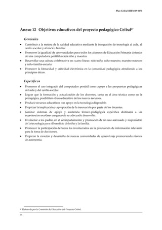 Plan Ceibal (IEEM 09-007)

Anexo 12 Objetivos educativos del proyecto pedagógico Ceibal47
Generales


Contribuir a la mejora de la calidad educativa mediante la integración de tecnología al aula, al
centro escolar y al núcleo familiar.



Promover la igualdad de oportunidades para todos los alumnos de Educación Primaria dotando
de una computadora portátil a cada niño y maestro.



Desarrollar una cultura colaborativa en cuatro líneas: niño-niño; niño-maestro; maestro-maestro
y niño-familia-escuela.



Promover la literacidad y criticidad electrónica en la comunidad pedagógica atendiendo a los
principios éticos.

Específicos


Promover el uso integrado del computador portátil como apoyo a las propuestas pedagógicas
del aula y del centro escolar.



Lograr que la formación y actualización de los docentes, tanto en el área técnica como en la
pedagógica, posibiliten el uso educativo de los nuevos recursos.



Producir recursos educativos con apoyo en la tecnología disponible.



Propiciar la implicación y apropiación de la innovación por parte de los docentes.



Generar sistemas de apoyo y asistencia técnico-pedagógica específica destinada a las
experiencias escolares asegurando su adecuado desarrollo.



Involucrar a los padres en el acompañamiento y promoción de un uso adecuado y responsable
de la tecnología para el beneficio del niño y la familia.



Promover la participación de todos los involucrados en la producción de información relevante
para la toma de decisiones.



Propiciar la creación y desarrollo de nuevas comunidades de aprendizaje promoviendo niveles
de autonomía.

47

Elaborado por la Comisión de Educación del Proyecto Ceibal.

31

 
