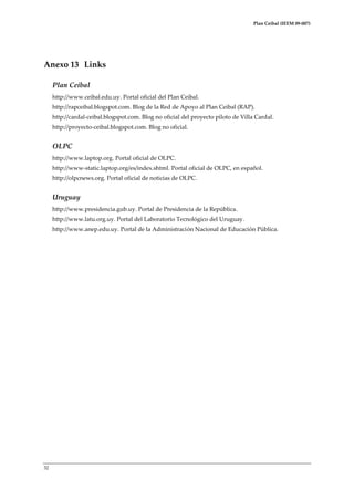 Plan Ceibal (IEEM 09-007)

Anexo 13 Links
Plan Ceibal
http://www.ceibal.edu.uy. Portal oficial del Plan Ceibal.
http://rapceibal.blogspot.com. Blog de la Red de Apoyo al Plan Ceibal (RAP).
http://cardal-ceibal.blogspot.com. Blog no oficial del proyecto piloto de Villa Cardal.
http://proyecto-ceibal.blogspot.com. Blog no oficial.

OLPC
http://www.laptop.org. Portal oficial de OLPC.
http://www-static.laptop.org/es/index.shtml. Portal oficial de OLPC, en español.
http://olpcnews.org. Portal oficial de noticias de OLPC.

Uruguay
http://www.presidencia.gub.uy. Portal de Presidencia de la República.
http://www.latu.org.uy. Portal del Laboratorio Tecnológico del Uruguay.
http://www.anep.edu.uy. Portal de la Administración Nacional de Educación Pública.

32

 