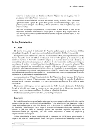 Plan Ceibal (IEEM 09-007)

Tampoco sé cuáles serán los desafíos del futuro. Algunos me los imagino, pero no
puedo preverlos todos. Vamos paso a paso.
Tendremos éxito cuando los usuarios del sistema, niños y maestros, estén totalmente
apropiados de las laptops. No quiere decir que las utilicen todo el tiempo y para todo,
pero sí que las integren a sus tareas, y hayan encontrado formas originales de hacer
mejor su trabajo.
Más allá de entregar computadoras y conectividad, el Plan Ceibal es una de las
esperanzas de cambio de la sociedad uruguaya en su conjunto. Hay un gran deseo de
que el Uruguay equitativo que teníamos hace 50 años se pueda volver a repetir. Y hay
que soñar con esto.

La implementación
El LATU
El decreto presidencial de instalación de Proyecto Ceibal asignó a una Comisión Política,
integrada por delegados de organismos estatales, la dirección política del Plan (ver Anexo 2).
La implementación del Proyecto Ceibal fue encomendada al LATU, una organización de derecho
público no estatal creada en 1965 en coordinación entre el sector público y el sector privado. Su
misión es impulsar el desarrollo sustentable del país y su inserción internacional, a través de la
innovación y la transferencia a empresas de soluciones de valor en servicios analíticos, metrológicos,
tecnológicos, de gestión y evaluación de la conformidad de acuerdo a la normativa aplicable.15 Una
parte muy importante de su portafolio de servicios está compuesta por los análisis y ensayos
obligatorios a las importaciones y exportaciones. Otros servicios incluyen la administración y control
de las admisiones temporarias de materias primas, certificación, consultoría en gestión empresarial,
incubadoras de emprendimientos tecnológicos y un sinnúmero de proyectos vinculados al desarrollo
y difusión de tecnologías aplicadas a la industria.
Aproximadamente el 50% del financiamiento del LATU proviene de un impuesto del 0.3% sobre
las exportaciones; el restante 50% corresponde a ingresos por actividades de contralor de admisiones
temporarias, de productos importados y, en menor proporción, por la venta de servicios al sector
empresarial.
El directorio está integrado por un representante del Poder Ejecutivo (Ministerio de Industria,
Energía y Minería), que ocupa la presidencia; un representante de la Cámara de Industrias del
Uruguay y un representante por el Banco República, en calidad de directores.
Desde inicios de 2005, el presidente del LATU era Miguel Brechner.

Liderazgo
En los ámbitos del gobierno, de la educación y de las empresas de tecnologías de la información,
todos aquellos que conocían algún detalle sobre el Plan Ceibal coincidían en que el éxito del proyecto
estaba sustentado en dos factores clave. Por un lado, la determinación implacable y el compromiso
del presidente Tabaré Vázquez con el proyecto, materializados en facilitar recursos y espacios para
ejecutar. Y por otro lado, el liderazgo ejercido por Brechner, ingeniero especializado en
telecomunicaciones (en Inglaterra), con una extensa experiencia al frente de proyectos y
emprendimientos tecnológicos.
Si bien formalmente se había establecido que el presidente del LATU fuera quien liderara el
proyecto por parte del Poder Ejecutivo, estaba claro que la persona de Brechner era gravitante para
15

6

http:/www.latu.org

 