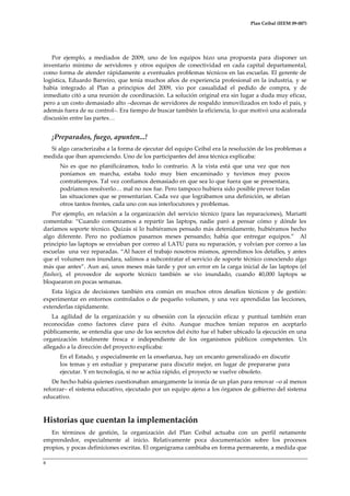 Plan Ceibal (IEEM 09-007)

Por ejemplo, a mediados de 2009, uno de los equipos hizo una propuesta para disponer un
inventario mínimo de servidores y otros equipos de conectividad en cada capital departamental,
como forma de atender rápidamente a eventuales problemas técnicos en las escuelas. El gerente de
logística, Eduardo Barreiro, que tenía muchos años de experiencia profesional en la industria, y se
había integrado al Plan a principios del 2009, vio por casualidad el pedido de compra, y de
inmediato citó a una reunión de coordinación. La solución original era sin lugar a duda muy eficaz,
pero a un costo demasiado alto –decenas de servidores de respaldo inmovilizados en todo el país, y
además fuera de su control–. Era tiempo de buscar también la eficiencia, lo que motivó una acalorada
discusión entre las partes<

¡Preparados, fuego, apunten...!
Si algo caracterizaba a la forma de ejecutar del equipo Ceibal era la resolución de los problemas a
medida que iban apareciendo. Uno de los participantes del área técnica explicaba:
No es que no planificáramos, todo lo contrario. A la vista está que una vez que nos
poníamos en marcha, estaba todo muy bien encaminado y tuvimos muy pocos
contratiempos. Tal vez confiamos demasiado en que sea lo que fuera que se presentara,
podríamos resolverlo< mal no nos fue. Pero tampoco hubiera sido posible prever todas
las situaciones que se presentarían. Cada vez que lográbamos una definición, se abrían
otros tantos frentes, cada uno con sus interlocutores y problemas.
Por ejemplo, en relación a la organización del servicio técnico (para las reparaciones), Mariatti
comentaba: “Cuando comenzamos a repartir las laptops, nadie paró a pensar cómo y dónde les
daríamos soporte técnico. Quizás si lo hubiéramos pensado más detenidamente, hubiéramos hecho
algo diferente. Pero no podíamos pasarnos meses pensando; había que entregar equipos.” Al
principio las laptops se enviaban por correo al LATU para su reparación, y volvían por correo a las
escuelas una vez reparadas. “Al hacer el trabajo nosotros mismos, aprendimos los detalles, y antes
que el volumen nos inundara, salimos a subcontratar el servicio de soporte técnico conociendo algo
m{s que antes”. Aun así, unos meses más tarde y por un error en la carga inicial de las laptops (el
flasheo), el proveedor de soporte técnico también se vio inundado, cuando 40,000 laptops se
bloquearon en pocas semanas.
Esta lógica de decisiones también era común en muchos otros desafíos técnicos y de gestión:
experimentar en entornos controlados o de pequeño volumen, y una vez aprendidas las lecciones,
extenderlas rápidamente.
La agilidad de la organización y su obsesión con la ejecución eficaz y puntual también eran
reconocidas como factores clave para el éxito. Aunque muchos tenían reparos en aceptarlo
públicamente, se entendía que uno de los secretos del éxito fue el haber ubicado la ejecución en una
organización totalmente fresca e independiente de los organismos públicos competentes. Un
allegado a la dirección del proyecto explicaba:
En el Estado, y especialmente en la enseñanza, hay un encanto generalizado en discutir
los temas y en estudiar y prepararse para discutir mejor, en lugar de prepararse para
ejecutar. Y en tecnología, si no se actúa rápido, el proyecto se vuelve obsoleto.
De hecho había quienes cuestionaban amargamente la ironía de un plan para renovar –o al menos
reforzar– el sistema educativo, ejecutado por un equipo ajeno a los órganos de gobierno del sistema
educativo.

Historias que cuentan la implementación
En términos de gestión, la organización del Plan Ceibal actuaba con un perfil netamente
emprendedor, especialmente al inicio. Relativamente poca documentación sobre los procesos
propios, y pocas definiciones escritas. El organigrama cambiaba en forma permanente, a medida que
8

 