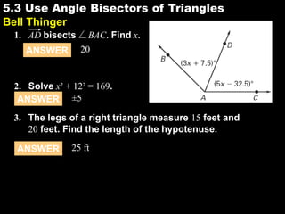 5.3 Use Angle Bisectors of Triangles
5.3
Bell Thinger
1. AD bisects
ANSWER

BAC. Find x.
20

2. Solve x² + 12² = 169.
ANSWER ±5
3. The legs of a right triangle measure 15 feet and
20 feet. Find the length of the hypotenuse.
ANSWER

25 ft

 