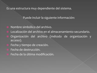 Es una estructura muy dependiente del sistema.
Puede incluir la siguiente información:







Nombre simbólico del archivo.
Localización del archivo en el almacenamiento secundario.
Organización del archivo (método de organización y
acceso).
Fecha y tiempo de creación.
Fecha de destrucción.
Fecha de la última modificación.

 