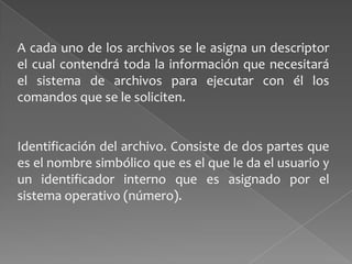 A cada uno de los archivos se le asigna un descriptor
el cual contendrá toda la información que necesitará
el sistema de archivos para ejecutar con él los
comandos que se le soliciten.

Identificación del archivo. Consiste de dos partes que
es el nombre simbólico que es el que le da el usuario y
un identificador interno que es asignado por el
sistema operativo (número).

 