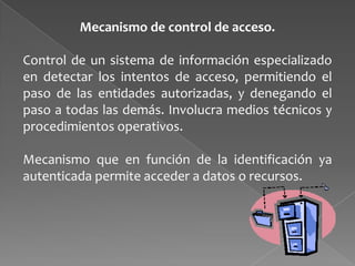 Mecanismo de control de acceso.
Control de un sistema de información especializado
en detectar los intentos de acceso, permitiendo el
paso de las entidades autorizadas, y denegando el
paso a todas las demás. Involucra medios técnicos y
procedimientos operativos.
Mecanismo que en función de la identificación ya
autenticada permite acceder a datos o recursos.

 