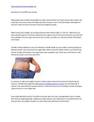 http://www.garciniacambogiawiki.net/

Easy Ways To Take Off Excess Pounds

Many people have trouble losing weight no matter how hard they try. Proper exercise and nutrition are
important, but we may need some help to get them to work in sync. The article below sheds lights on
what you need to know to meet your fitness and weight loss goals.

When trying to lose weight, do not always believe foods marked "light" or "low-fat." While they may
have reduced calories or fat when compared to the regular version of the same food, they are often still
very unhealthy. The only way to be sure an item is within your diet is to read the nutrition information
on the label.

Consider making weight loss into a fun adventure instead! Break up your workout routine by going out
dancing instead. If you stay away from sugar-laden drinks and calorie-ridden chasers, you'll be burning
calories all night. Who knows? You might even catch somebody's eye. Either way, you'll have fun with
friends and sweat it out at the same time!

To continue to make your weight loss plan a reality, closely monitor the amount of alcohol that you
consume. Alcoholic beverages like apple garcinia cambogia customer reviews are extremely high in
calories. Save these drinks for special occasions, and if you feel you have to indulge, consider picking up
a glass of wine or a can of light beer.

Lose weight with delicious dip. If you like to have dip with your fruits and vegetables, there is a better
alternative to prepackaged dips. Applesauce makes delicious and healthy dip. It is versatile and will not
sway you from you weight loss goals. It is particularly tasty with bananas and melons.

 