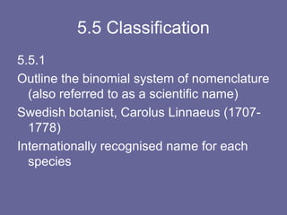 5.5 Classification
5.5.1
Outline the binomial system of nomenclature
(also referred to as a scientific name)
Swedish botanist, Carolus Linnaeus (17071778)
Internationally recognised name for each
species

 