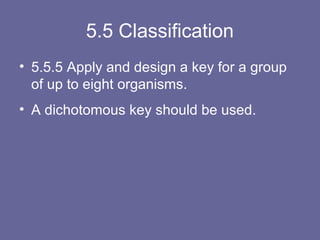 5.5 Classification
• 5.5.5 Apply and design a key for a group
of up to eight organisms.
• A dichotomous key should be used.

 