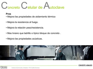 C

oncreto

Celular de Autoclave

Pros
• Mejora las propiedades de aislamiento térmico
• Mejora la resistencia al fuego.

• Mejora la relación peso/resistencia.
• Mas liviano que ladrillo o típico bloque de concreto .
• Mejora las propiedades acústicas.

CONCRETO ARMADO
Sistemas de Construcción y Estimación – Prof: Carolina Stevenson

 