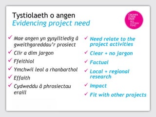 Tystiolaeth o angen
Evidencing project need
 Mae angen yn gysylltiedig â  Need relate to the
gweithgareddau’r prosiect

 Clir a dim jargon
 Ffeithiol
 Ymchwil leol a rhanbarthol
 Effaith
 Cydweddu â phrosiectau
eraill

project activities

 Clear + no jargon
 Factual
 Local + regional
research
 Impact
 Fit with other projects

 