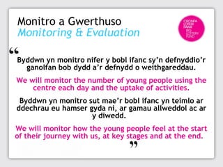 Monitro a Gwerthuso
Monitoring & Evaluation
Byddwn yn monitro nifer y bobl ifanc sy’n defnyddio’r
ganolfan bob dydd a’r defnydd o weithgareddau.
We will monitor the number of young people using the
centre each day and the uptake of activities.
Byddwn yn monitro sut mae’r bobl ifanc yn teimlo ar
ddechrau eu hamser gyda ni, ar gamau allweddol ac ar
y diwedd. 
We will monitor how the young people feel at the start
of their journey with us, at key stages and at the end.

 