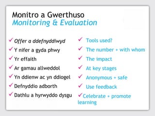 Monitro a Gwerthuso
Monitoring & Evaluation
 Offer a ddefnyddiwyd
 Y nifer a gyda phwy
 Yr effaith
 Ar gamau allweddol
 Yn ddienw ac yn ddiogel
 Defnyddio adborth
 Dathlu a hyrwyddo dysgu

 Tools used?
 The number + with whom
 The impact
 At key stages
 Anonymous + safe
 Use feedback
Celebrate + promote
learning

 