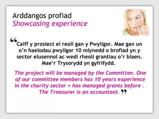 Arddangos profiad
Showcasing experience
Caiff y prosiect ei reoli gan y Pwyllgor. Mae gan un
o’n haelodau pwyllgor 10 mlynedd o brofiad yn y
sector elusennol ac wedi rheoli grantiau o’r blaen.
Mae’r Trysorydd yn gyfrifydd.
The project will be managed by the Committee. One
of our committee members has 10 years experience
in the charity sector + has managed grants before .
The Treasurer is an accountant.

 