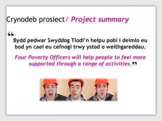 Crynodeb prosiect/ Project summary
Bydd pedwar Swyddog Tlodi’n helpu pobl i deimlo eu
bod yn cael eu cefnogi trwy ystod o weithgareddau.
Four Poverty Officers will help people to feel more
supported through a range of activities.

 