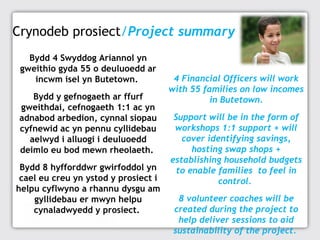 Crynodeb prosiect/Project summary
Bydd 4 Swyddog Ariannol yn
gweithio gyda 55 o deuluoedd ar
incwm isel yn Butetown.
Bydd y gefnogaeth ar ffurf
gweithdai, cefnogaeth 1:1 ac yn
adnabod arbedion, cynnal siopau
cyfnewid ac yn pennu cyllidebau
aelwyd i alluogi i deuluoedd
deimlo eu bod mewn rheolaeth.
Bydd 8 hyfforddwr gwirfoddol yn
cael eu creu yn ystod y prosiect i
helpu cyflwyno a rhannu dysgu am
gyllidebau er mwyn helpu
cynaladwyedd y prosiect.

4 Financial Officers will work
with 55 families on low incomes
in Butetown.
Support will be in the form of
workshops 1:1 support + will
cover identifying savings,
hosting swap shops +
establishing household budgets
to enable families to feel in
control.
8 volunteer coaches will be
created during the project to
help deliver sessions to aid
sustainability of the project.

 