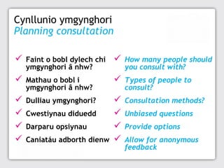 Cynllunio ymgynghori
Planning consultation


Faint o bobl dylech chi
ymgynghori â nhw?



How many people should
you consult with?



Mathau o bobl i
ymgynghori â nhw?



Types of people to
consult?






Dulliau ymgynghori?






Consultation methods?

Cwestiynau diduedd
Darparu opsiynau
Caniatáu adborth dienw

Unbiased questions
Provide options
Allow for anonymous
feedback

 