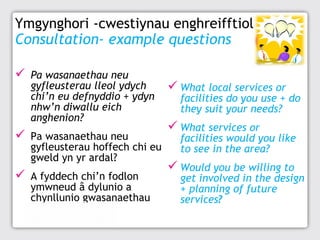 Ymgynghori -cwestiynau enghreifftiol
Consultation- example questions
 Pa wasanaethau neu

gyfleusterau lleol ydych
chi’n eu defnyddio + ydyn
nhw’n diwallu eich
anghenion?

 Pa wasanaethau neu

gyfleusterau hoffech chi eu
gweld yn yr ardal?

 A fyddech chi’n fodlon

ymwneud â dylunio a
chynllunio gwasanaethau
yn y dyfodol?

 What local services or

facilities do you use + do
they suit your needs?

 What services or

facilities would you like
to see in the area?

 Would you be willing to

get involved in the design
+ planning of future
services?

 