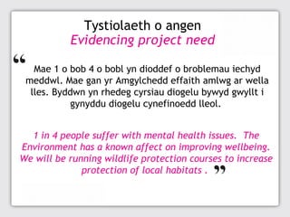 Tystiolaeth o angen
Evidencing project need
Mae 1 o bob 4 o bobl yn dioddef o broblemau iechyd
meddwl. Mae gan yr Amgylchedd effaith amlwg ar wella
lles. Byddwn yn rhedeg cyrsiau diogelu bywyd gwyllt i
gynyddu diogelu cynefinoedd lleol.
1 in 4 people suffer with mental health issues. The
Environment has a known affect on improving wellbeing.
We will be running wildlife protection courses to increase
protection of local habitats .

 